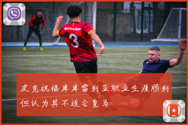 皮克祝福库库雷利亚职业生涯顺利但认为其不适合皇马