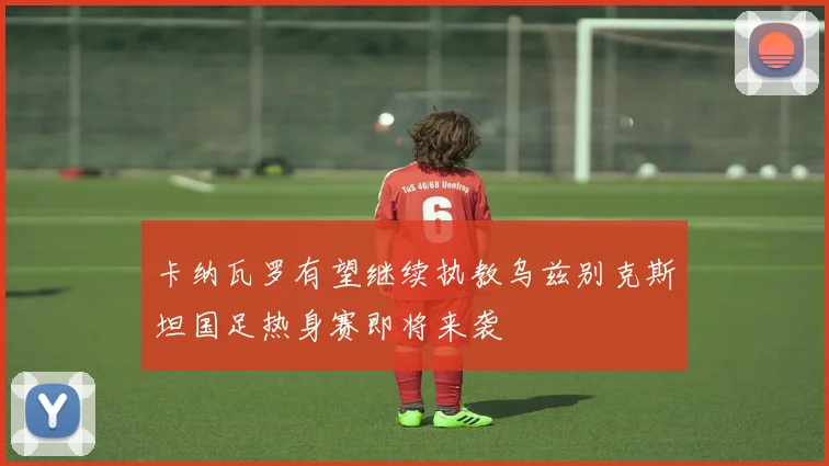 卡纳瓦罗有望继续执教乌兹别克斯坦国足热身赛即将来袭