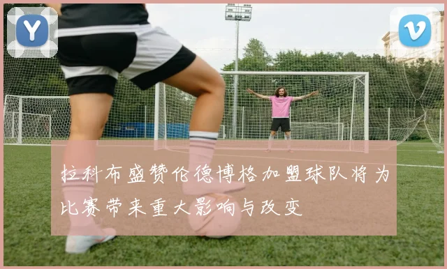 拉科布盛赞伦德博格加盟球队将为比赛带来重大影响与改变