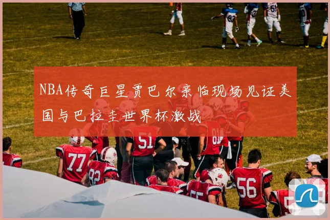 NBA传奇巨星贾巴尔亲临现场见证美国与巴拉圭世界杯激战
