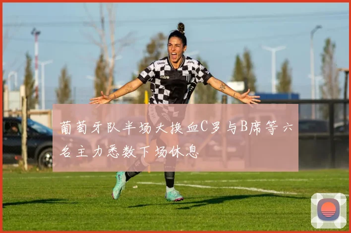 葡萄牙队半场大换血C罗与B席等六名主力悉数下场休息
