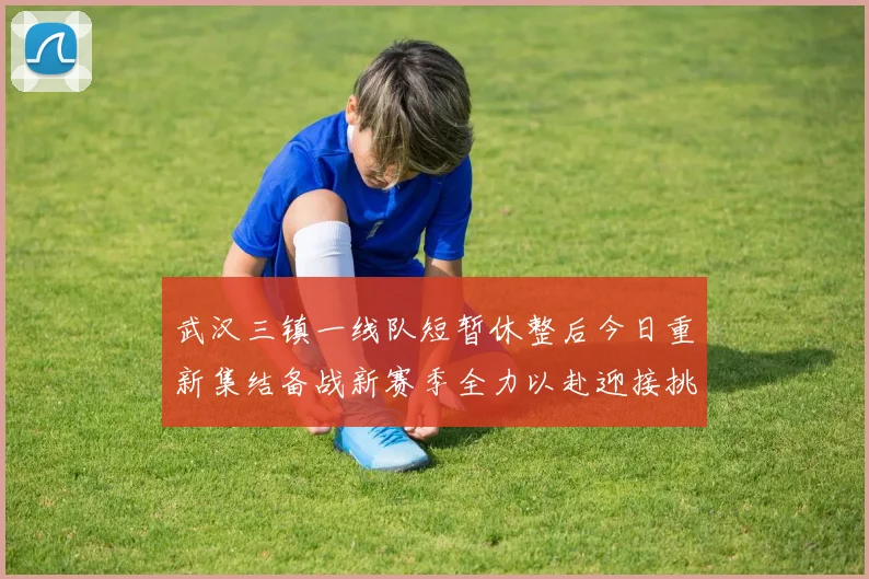 武汉三镇一线队短暂休整后今日重新集结备战新赛季全力以赴迎接挑战
