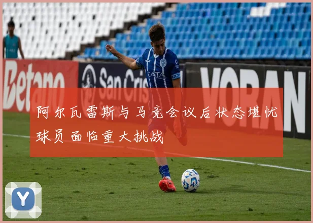 阿尔瓦雷斯与马竞会议后状态堪忧球员面临重大挑战