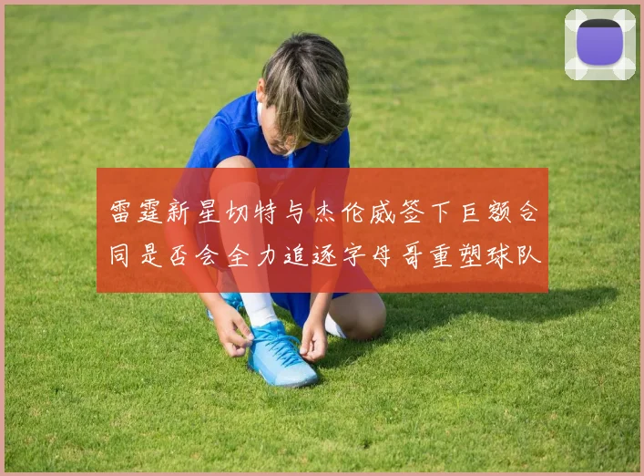 雷霆新星切特与杰伦威签下巨额合同是否会全力追逐字母哥重塑球队实力
