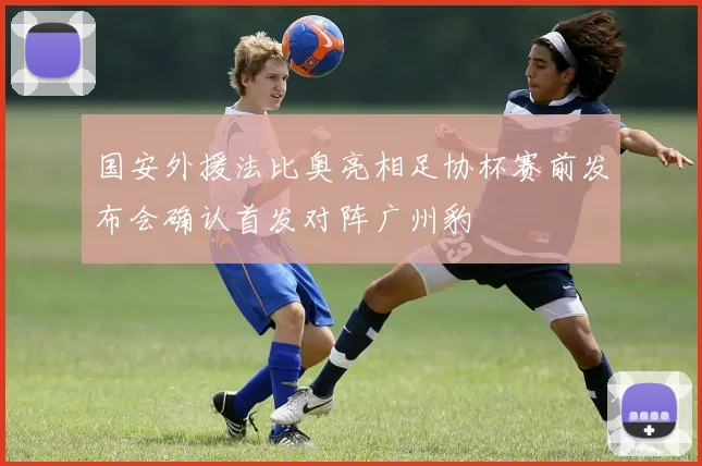 国安外援法比奥亮相足协杯赛前发布会确认首发对阵广州豹