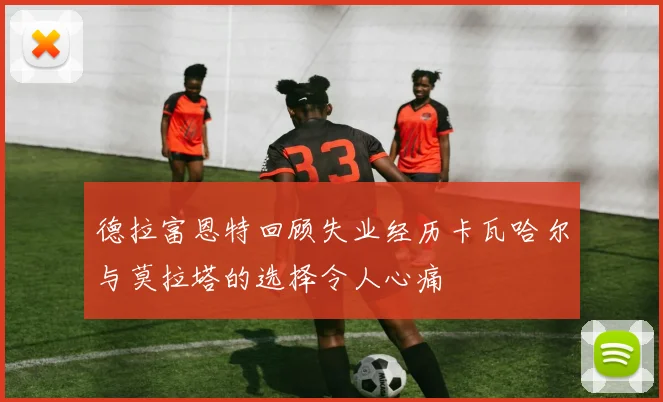 德拉富恩特回顾失业经历卡瓦哈尔与莫拉塔的选择令人心痛