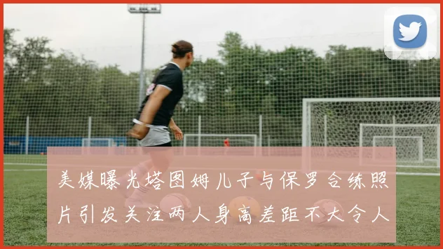 美媒曝光塔图姆儿子与保罗合练照片引发关注两人身高差距不大令人惊讶